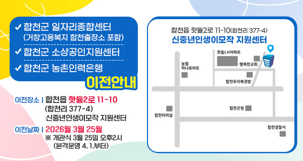 합천군 일자리종합센터 (거창고용복지 합천출장소 포함),합천군 소상공인지원센터,합천군 농촌인력은행 이전안내
이전장소: 합천읍 핫들2로 11-10(합천리 377-4) 신중년인생이모작 지원센터
이전날짜: 2026월 3월 25월 ※ 개관식 3월 25일 오후2시 (본격운영 4. 1.부터)
