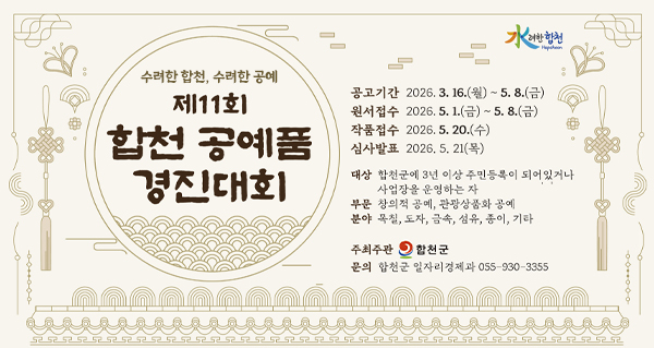 水려한합천
Hapcheon
수려한 합천, 수려한 공예
제11회 합천 공예품 경진대회
공고기간: 2026. 3. 16.(월) ~ 5.8.(금)
원서접수: 2026. 5. 1.(금) ~ 5. 8.(금)
작품접수: 2026.5. 20.(수)
심사발표: 2026. 5. 21(목)
대상: 합천군에 3년 이상 주민등록이 되어있거나 사업장을 운영하는 자
부문: 창의적 공예, 관광상품화 공예
분야: 목칠, 도자, 금속, 섬유, 종이, 기타
주최주관: 합천군
문의: 합천군 일자리경제과 055-930-3355