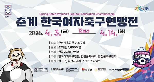 춘계 한국여자축구연맹전
Spring Korea Women's Football Federation Championship
2026.4.3.(금)-4.14.(화) 12일간
장소:군민체육공원 인조구장
규모:47개팀 1,600여명
주최:한국여자축구연맹
주관:한국여자축구연맹, 합천군체육회, 합천군축구협회
후원:합천군, 합천군의회, 스포츠트라이브