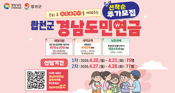 은퇴 후 소득공백기를 메워주는
합천군 경남도민연금
선착순 추가모집
재정지원 연간 총 납입액을 기준으로 8만원 당 2만원 지원
연간 24만원 한도, 10년간 최대 240만원
세액공제 연말정산 세액공제 혜택 13.2%~16.5%, 연 900만원 한도
낮은과세 연금으로 분할 수령 시 연금소득세 적용 5.5%~3.3%
신청기간 1차:2026.4.20.(월)~4.21.(화):75명 2차:2026.4.27.(월)~4.28.(화):77명
자세한 내용은 경남도민연금 홈페이지를 확인하세요! 경남도민연금.kr(QR코드)