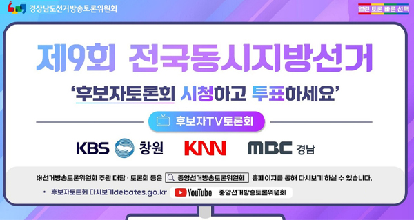 경상남도선거방송토론위원회
열린토론 바른선택
제9회 전국동시지방선거
'후보자토론회 시청하고 투표하세요'
후보자tv토론회
kbs창원, knn,mbc경남
*선거방송토론위원회 주관 대담.토론회 등은 중앙선거방송토론위원회 홈페이지를 통해 다시보기 하실 수 있습니다.
-후보자토론회 다시보기debates.go.kr
youtube 중앙선거방송토론위원회