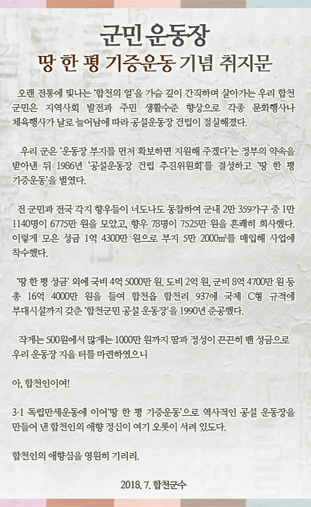 군민 운동장 땅 한 평 기증운동 기념 취지문
오랜 전통에 빛나는 ‘합천의 얼’을 가슴 깊이 간직하며 살아가는 우리 합천 군민은 지역사회 발전과 주민 생활수준 향상으로 각종 문화행사나 체육행사가 날로 늘어남에 따라 공설운동장 건립이 절실해졌다.
  
우리 군은 ‘운동장 부지를 먼저 확보하면 지원해 주겠다’는 정부의 약속을 받아낸 뒤 1986년 ‘공설운동장 건립 추진위원회’를 결성하고 ‘땅 한 평 기증운동’을 벌였다. 

전 군민과 전국 각지 향우들이 너도나도 동참하여 군내 2만 359가구 중 1만 1140명이 6775만 원을 모았고, 향우 78명이 7525만 원을 흔쾌히 희사했다. 이렇게 모은 성금 1억 4300만 원으로 부지 5만 2000㎡를 매입해 사업에 착수했다.

‘땅 한 평 성금’ 외에 국비 4억 5000만 원, 도비 2억 원, 군비 8억 4700만 원 등 총 16억 4000만 원을 들여 합천읍 합천리 937에 국제 C형 규격에 부대시설까지 갖춘 ‘합천군민 공설 운동장’을 1990년 준공했다.

작게는 500원에서 많게는 1000만 원까지 땀과 정성이 끈끈히 밴 성금으로 우리 운동장 지을 터를 마련하였으니 
아, 합천인이여!
3․1 독립만세운동에 이어 ‘땅 한 평 기증운동’으로 역사적인 공설 운동장을 만들어 낸 합천인의 애향 정신이 여기 오롯이 서려 있도다.
합천인의 애향심을 영원히 기리리.
  
2018. 7. 합천군수