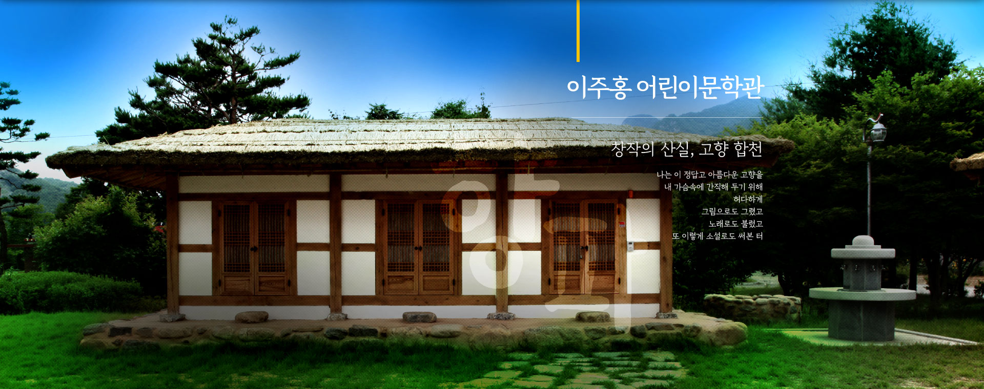 
								이주홍 어린이문학관. 
								창작의 산실, 고향 합천.
								나는 이 정답고 아름다운 고향을
								내 가슴속에 간직해 두기 위해
								허다하게
								그림으로도 그렸고
								노래로도 불렀고
								또 이렇게 소설로도 써본 터
								
