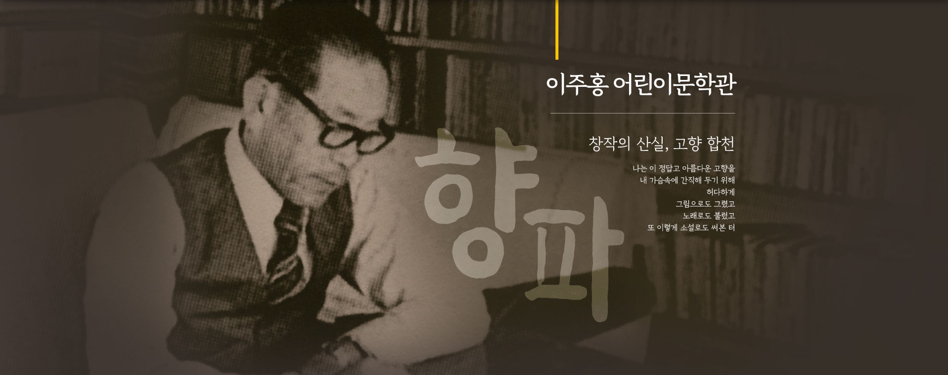 
								이주홍 어린이문학관. 
								창작의 산실, 고향 합천.
								나는 이 정답고 아름다운 고향을
								내 가슴속에 간직해 두기 위해
								허다하게
								그림으로도 그렸고
								노래로도 불렀고
								또 이렇게 소설로도 써본 터
								