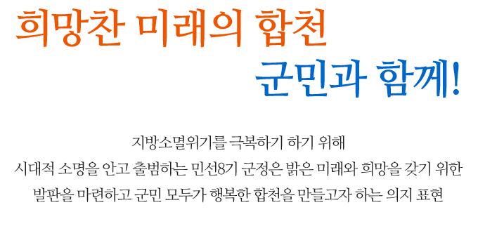 희망찬 미래의 합천 군민과 함께!  지방소멸위기를 극복하기 하기 위해 시대적 소명을 안고 출범하는 민선8기 군정은 밝은 미래와 희망을 갖기 위한 발판을 마련하고 군민 모두가 행복한 합천을 만들고자 하는 의지 표현