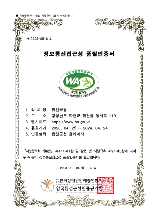 지능정보화 기본법 시행규칙 [별지 제4호서식]
제 2023-0516 호 정보통신접근성 품질인증서
과학기술정보통신부 WA WEB 접근성 (사)한국장애인단체총연합회 한국웹접근성인증평가원
업체명: 합천군청
주소 : 경상남도 합천군 합천읍 동서로 119
웹사이트 : https://www.hc.go.kr
유효기간: 2023. 04. 25 ~ 2024. 04. 24
인증범위: 합천군청 홈페이지
「지능정보화 기본법」 제47조제1항 및 같은 법 시행규칙 제9조제5항에 따라 위와 같이 정보통신접근성 품질인증서를 발급합니다.
2023 년 04 월 25 일
사단법인 한국장애인단체총연합회. 한국웹접근성인증평가원