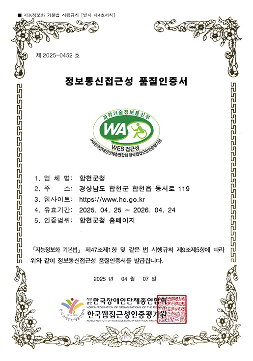 지능정보화 기본법 시행규칙 [별지 제4호서식]
제 2025-0452 호 정보통신접근성 품질인증서
과학기술정보통신부 WA WEB 접근성 (사)한국장애인단체총연합회 한국웹접근성인증평가원
업체명 : 합천군청
주소 : 경상남도 합천군 합천읍 동서로 119
웹사이트 : https://www.hc.go.kr
유효기간: 2025. 04. 25 ~ 2026. 04. 24
인증범위: 합천군청 홈페이지
「지능정보화 기본법」 제47조제1항 및 같은 법 시행규칙 제9조제5항에 따라 위와 같이 정보통신접근성 품질인증서를 발급합니다.
2025 년 04 월 07 일
사단법인 한국장애인단체총연합회. 한국웹접근성인증평가원