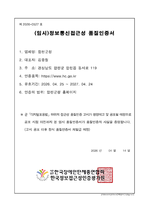 제2026-0527호
  (임시)정보통신접근성 품질인증서
  1.업체명:합천군청
  2.대표자:김윤철
  3.주소:경상남도 합천군 합천읍 동서로 119
  4.인증품목:https://www.hc.go.kr
  5.유효기간:2026.04.25~2027.04.24
  6.인증의 범위:합천군청 홈페이지
  ※ 곧 「디지털포용법」하위의 접근성 품질인증 고시가 행정예고 및 공포될 예정으로 공포 시점 이전까지 본 임시 품질인증서가 품질인증의 사실을 증명합니다.
  (고시 공포 이후 정식 품질인증서 재발급 예정)
  2026년 04월 14일
  사단법인 한국장애인단체총연합회 한국정보접근성인증평가원