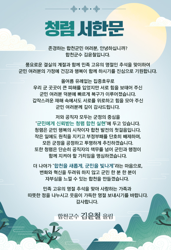 
청렴 서한문
존경하는 합천군민 여러분, 안녕하십니까? 합천군수 김윤철입니다.
풍요로운 결실의 계절과 함께 민족 고유의 명절인 추석을 맞이하여 군민 여러분의 가정에 건강과 행복이 함께 하시기를 진심으로 기원합니다.
올여름 유례없는 집중호우로 우리 군 곳곳이 큰 피해를 입었지만 서로 힘을 보태어 주신 군민 여러분 덕분에 빠르게 복구가 이루어졌습니다. 갑작스러운 재해 속에서도 서로를 위로하고 힘을 모아 주신 군민 여러분께 깊이 감사드립니다.
저와 공직자 모두는 군정의 중심을 “군민에게 신뢰받는 청렴 합천 실현”에 두고 있습니다. 청렴은 군민 행복의 시작이자 합천 발전의 첫걸음입니다. 작은 일에도 원칙을 지키고 부정부패를 단호히 배제하며, 모든 군정을 공정하고 투명하게 추진하겠습니다. 또한 청렴은 단순히 공직자의 책무를 넘어 군민과 행정이 함께 지켜야 할 가치임을 명심하겠습니다.
더 나아가 “합천을 새롭게, 군민을 빛나게”라는 마음으로, 변화와 혁신을 두려워 하지 않고 군민 한 분 한 분이 자부심을 느낄 수 있는 합천을 만들겠습니다. 
민족 고유의 명절 추석을 맞아 사랑하는 가족과 따뜻한 정을 나누시고 웃음이 가득한 명절 보내시기를 바랍니다. 
감사합니다.
합천군수 김 윤 철 올림