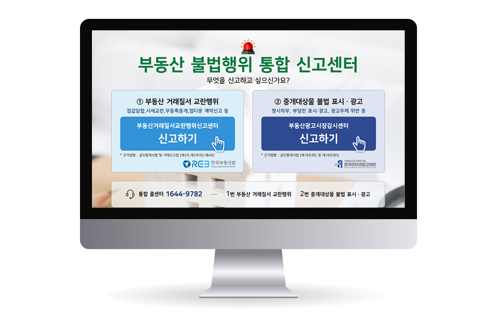 부동산 불법행위 통합 신고센터
무엇을 신고하고 싶으신가요?
① 부동산 거래질서 교란행위
집값담합, 시세교란, 무등록중개, 업다운 계약신고 등
부동산거래질서교란행위 신고센터
신고하기
* 근거법령 : 공인중개사법 및 거래신고법 (제3조,제3조의2,제4조)
한국부동산원
② 중개대상물 불법 표시ㆍ광고
명시의무, 부당한 표시·광고, 광고주체 위반 등
부동산광고시장 감시센터
신고하기
* 근거법령 : 공인중개사법 (제18조의2 및 제18조의3)
한국인터넷광고재단
통합 콜센터 1644-9782
1번 부동산 거래질서 교란행위   
2번 중개대상물 불법 표시ㆍ광고