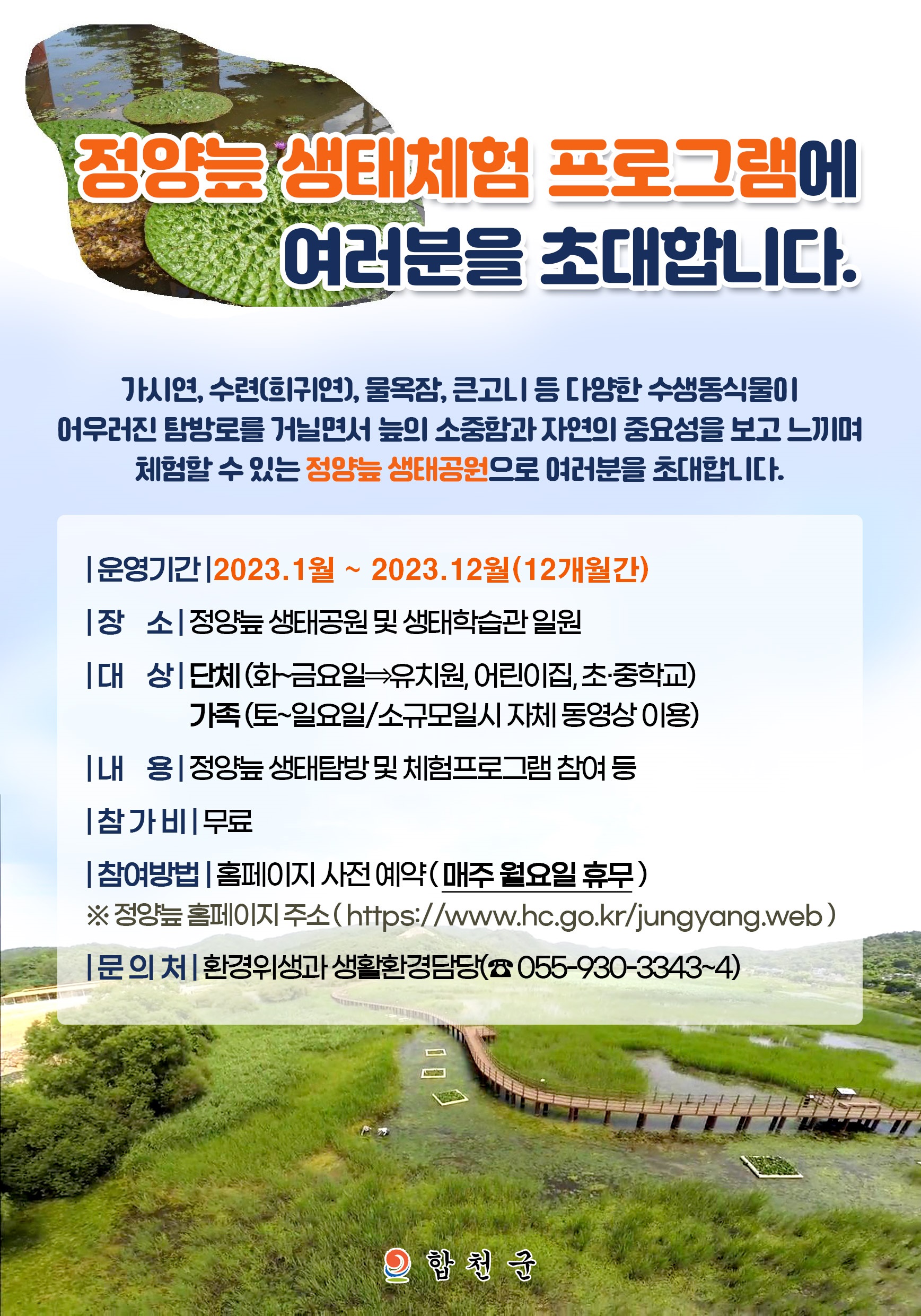  정양늪 생태체험 프로그램에 여러분을 초대합니다.
가시연, 수련(희귀연), 물옥잠, 큰고니 등 다양한 수생동식물이 어우러진 탐방로를 거닐면서 늪의 소중함과 자연의 중요성을 보고 느끼며 체험할 수 있는「정양늪 생태공원」으로 여러분을 초대합니다.
운영기간 : 2023. 1월 ~ 2023. 12월(12개월간)
장    소 : 정양늪 생태공원 및 생태학습관 일원
대    상 : 단체(화~금요일⇒유치원, 어린이집, 초·중학교)
              가족(토~일요일/소규모일시 자체 동영상 이용)
내    용 : 정양늪 생태탐방 및 체험프로그램 참여 등
참 가 비 : 무료
참여방법 : 홈페이지 사전 예약(매주 월요일 휴무)
   ※ 정양늪 홈페이지 주소 : https://www.hc.go.kr/jungyang.web
 문 의 처 : 환경위생과 생활환경담당(☎ 055-930-3343~4)
합천군
