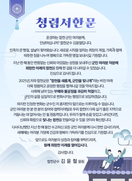 청렴서한문
존경하는 합천 군민 여러분께,
안녕하십니까? 합천군수 김윤철입니다.
민족의 큰 명절, 설날이 찾아왔습니다. 새로운 시작을 알리는 희망의 계절, 가족과 함께 따뜻한 정을 나누며 행복으로 가득한 명절 보내시길 기원합니다.
지난 한 해 동안 변함없는 신뢰와 아낌없는 성원을 보내주신 군민 여러분 덕분에 희망찬 미래의 합천을 향해 한 걸음 더 나아갈 수 있었습니다. 진심으로 감사드립니다.
2025년, 저와 합천군은 “합천을 새롭게, 군민을 빛나게”라는 비전 아래 더욱 청렴하고 공정한 행정을 펼쳐나갈 것을 약속드립니다. 사회에 남아 있는 부패와 불공정을 과감히 척결하고, 군민의 삶을 실질적으로 변화시키는 행정으로 보답하겠습니다.
하지만 진정한 변화는 군수인 저 혼자만의 힘으로는 이루어질 수 없습니다. 군민 여러분 한 분 한 분의 참여와 협력이야말로 우리 합천이 더욱 살기 좋은 지역으로 거듭나는 데 없어서는 안 될 원동력입니다. 우리가 함께 손을 맞잡고 나아간다면, 신뢰와 화합으로 빛나는 합천을 만들어갈 수 있을 것이라 확신합니다.
다사다난했던 지난 한 해 동안 수고하신 모든 군민 여러분께 다시 한번 감사드리며, 새해에는 여러분 가정에 건강과 행복이 가득하기를 진심으로 기원합니다. 
앞으로도 여러분의 성원과 참여를 부탁드리며, 함께 희망찬 미래를 열어갑시다.
감사합니다. - 합천군수  김  윤  철  올림 -