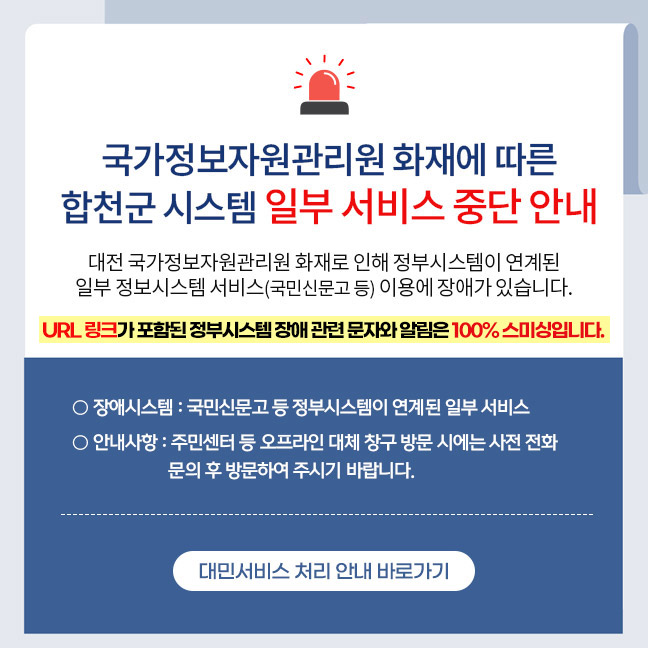 국가정보자원관리원 화재 발생으로 인한 합천군 시스템 일부 서비스 중단 안내
대전 국가정보자원관리원 화재로 인해 정부시스템이 연계된 일부 정보시스템 서비스(국민신문고 등) 이용에 장애가 있습니다.
URL 링크가 포함된 정부시스템 장애 관련 문자와 알림은 100% 스미싱입니다.
○ 장애시스템 : 국민신문고 등 정부시스템이 연계된 일부 서비스
○ 안내사항 : 주민센터 등 오프라인 대체 창구 방문 시에는 사전 전화 문의 후 방문하여 주시기 바랍니다.
          대민서비스 처리 안내 바로가기