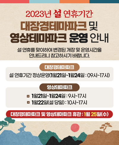 2023년 설 연휴기간 대장경테마파크 및 영상테마파크 운영 안내
설 연휴를 맞이하여 변경된 개장 및 운영시간을 안내드리니 참고하시기 바랍니다.
◯ 대장경테파마크
설 연휴기간 정상운영(1월21일~1월24일 : 09시~17시)
◯ 영상테마파크
1월21일~1월24일 : 9시~17시
1월22일(설 당일) : 10시~17시
◯ 대장경테마파크 및 영상테마파크 휴관 : 1월 25일(수)