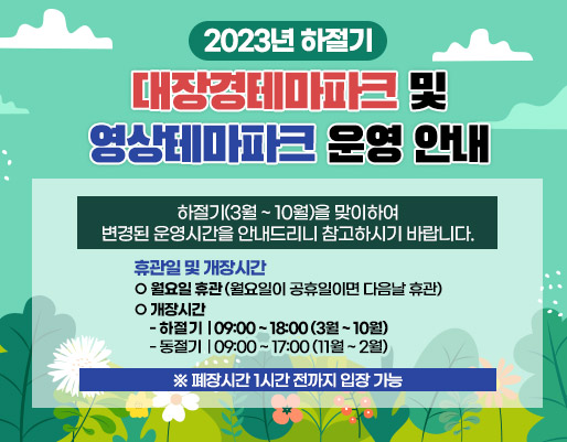 2023년 하절기 대장경테마파크 및 영상테마파크 운영 안내
하절기(3월 ~ 10월)을 맞이하여 변경된 운영시간을 안내드리니 참고하시기 바랍니다.

휴관일 및 개장시간
월요일 휴관(월요일이 공휴일이면 다음날 휴관)
개장시간
    * 하절기 : 09:00 ~ 18:00 (3월 ~ 10월)
    * 동절기 : 09:00 ~ 17:00 (11월 ~ 2월)
   ※ 폐장시간 1시간 전까지 입장 가능