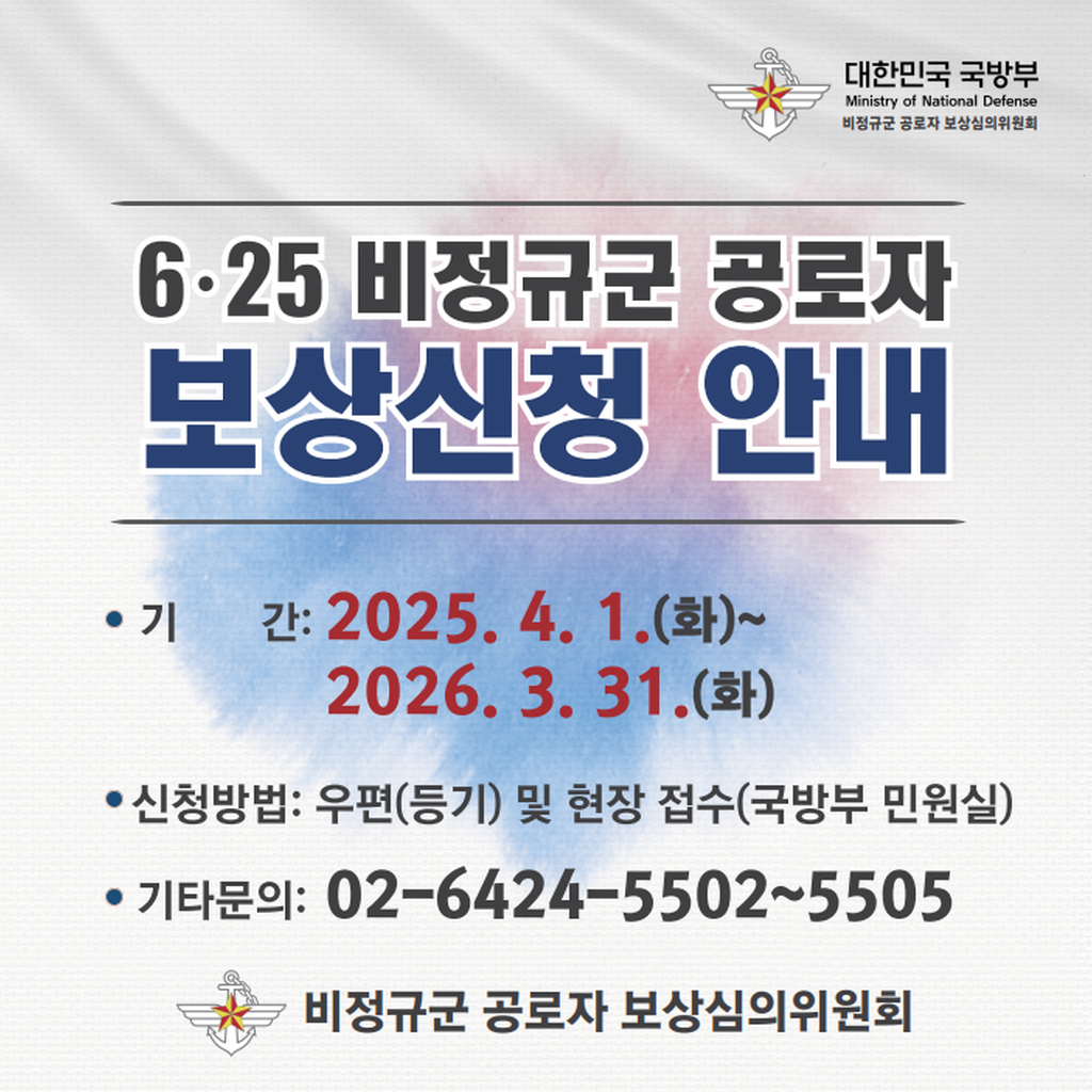 대한민국 국방부 Ministry of National Defense 비정규군 공로자 보상심의위원회 6·25 비정규군 공로자 보상신청 안내 기간:2025.4.1.(화)~2026.3.31.(화) 신청방법:우편(등기) 및 현장 접수(국방부 민원실) 기타문의:02-6424-5502~5505 비정규군 공로자 보상심의위원회