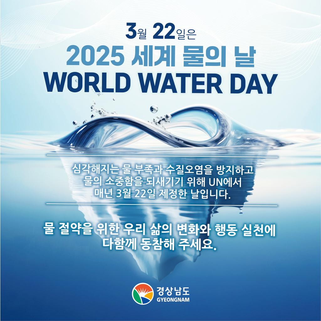 3월22일은 2025 세계 물의 날 WORLD WATER DAY 심각해지는 물 부족과 수질오염을 방지하고 물의 소중함을 되새기기 위해 UN에서 매년 3월 22일 제정한 날입니다. 물 절약을 위한 우리 삶의 변화와 행동 실천에 다함께 동참해 주세요. 경상남도GYEONGNAM