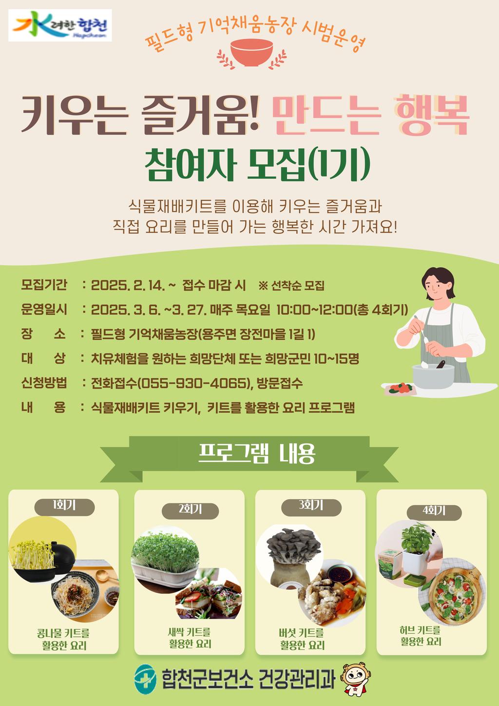 수려한합천 필드형 기억채움농장 시범운영 키우는 즐거움! 만드는 행복 참여자 모집(1기) 식물재배키트를 이용해 키우는 즐거움과 직접 요리를 만들어 가는 행복한 시간 가져요! 모집기간:2025.2.14.~접수 마감 시 ※ 선착순 모집 운영일시:2025.3.6.~3.27.매주 목요일 10:00~12:00(총 4회기) 장소: 필드형 기억채움농장(용주면 장전마을 1길1)대상:치유체험을 원하는 희망단체 또는 희망군민 10~15명 신청방법:전화접수(055-930-4065), 방문접수 내용:식물재배키트 키우기, 키트를 활용한 요리 프로그램 프로그램 내용 1회기 콩나물 키트를 활용한 요리 2회기 새싹 키트를 활용한 요리 3회기 버섯 키트를 활용한 요리 4회기 허브 키트를 활용한 요리 합천군보건소 건강관리과