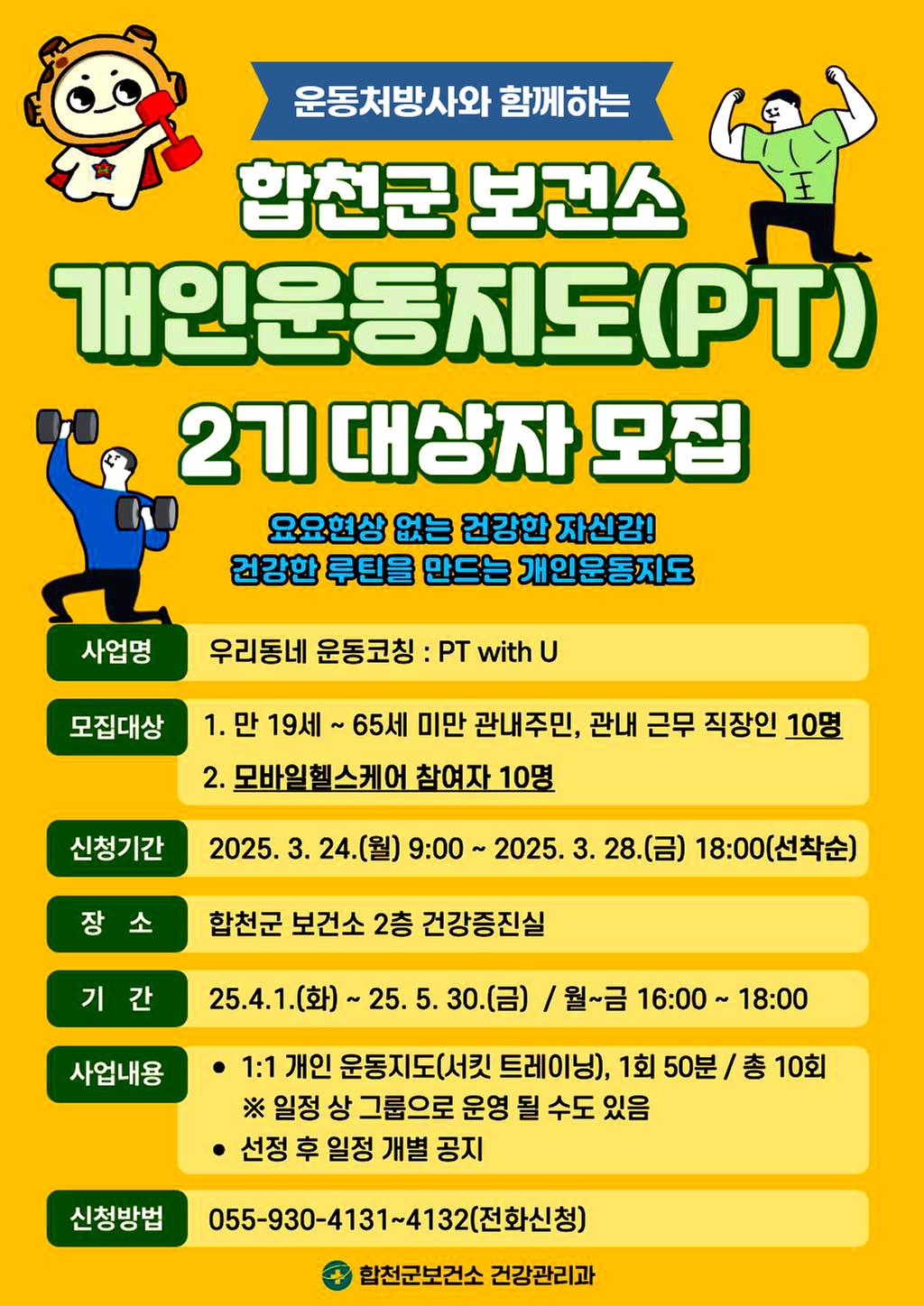 운동처방사와 함께하는 합천군 보건소 개인운동지도(PT) 2기 대상자 모집 요요현상 없는 건강한 자신감! 건강한 루틴을 만드는 개인운동지도 사업명 : 우리동네 운동코칭 PT with U 모집대상 :  1, 만 19세 ~ 65세 미만 관내주민, 관내 근무 직장인 10명 2. 모바일헬스케어 참여자 10명 신청기간 : 2025. 3. 24.(월) 9:00 ~ 2025. 3. 28.(금) 18:00(선착순) 장소 : 합천군 보건소 2층 건강증진실 기간 : 25.4.1.(화) ~ 25. 5. 30.(금) / 월~금 16:00 ~ 18:00 사업내용 : 1:1 개인 운동지도(서킷 트레이닝), 1회 50분 / 총 10회 ※ 일정 상 그룹으로 운영 될 수도 있음 선정 후 일정 개별 공지 신청방법 : 055-930-4131~4132(전화신청) 합천군보건소 건강관리과