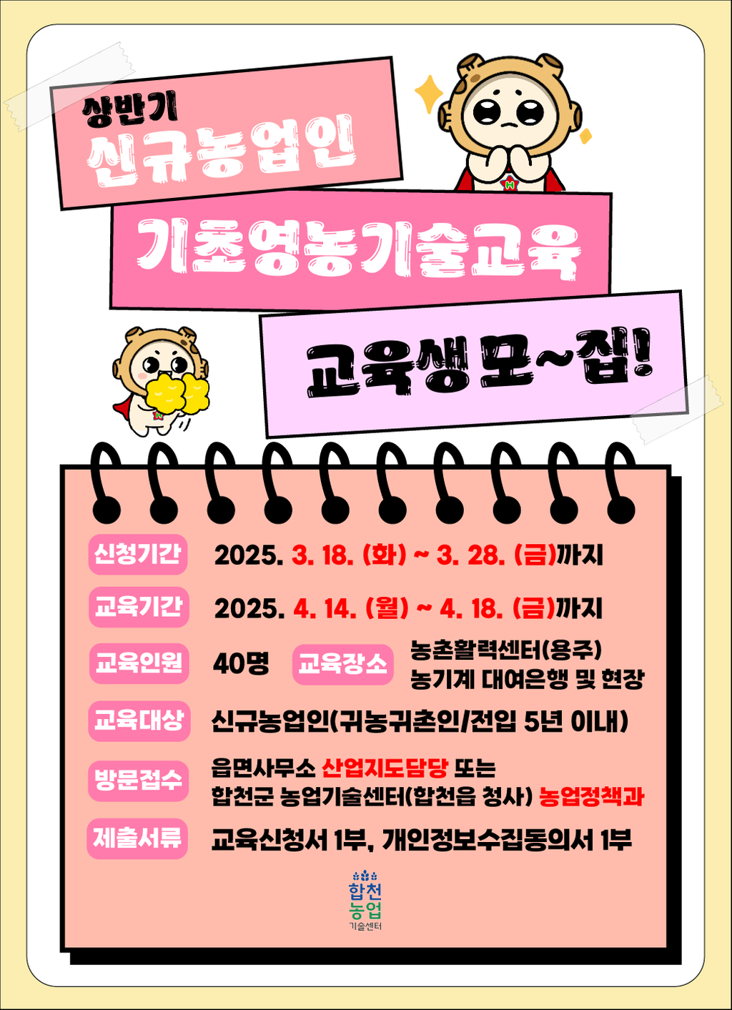 상반기 신규농업인 기초영농기술교육 교육생모~집! 신청기간:2025.3.18.(화)~3.28.(금)까지 교육기간:2025.4.14.(월)~4.18.(금)까지 교육인원:40명 교육장소:농촌활력센터(용주)농기계 대여은행 및 현장 교육대상:신규농업인(귀농귀촌인/전입 5년 이내) 방문접수:읍면사무소 산업지도담당 또는 합천군 농업기술센터(합천읍 청사)농업정책과 제출서류 교육신청서 1부, 개인정보수집동의서 1부 합천농업기술센터