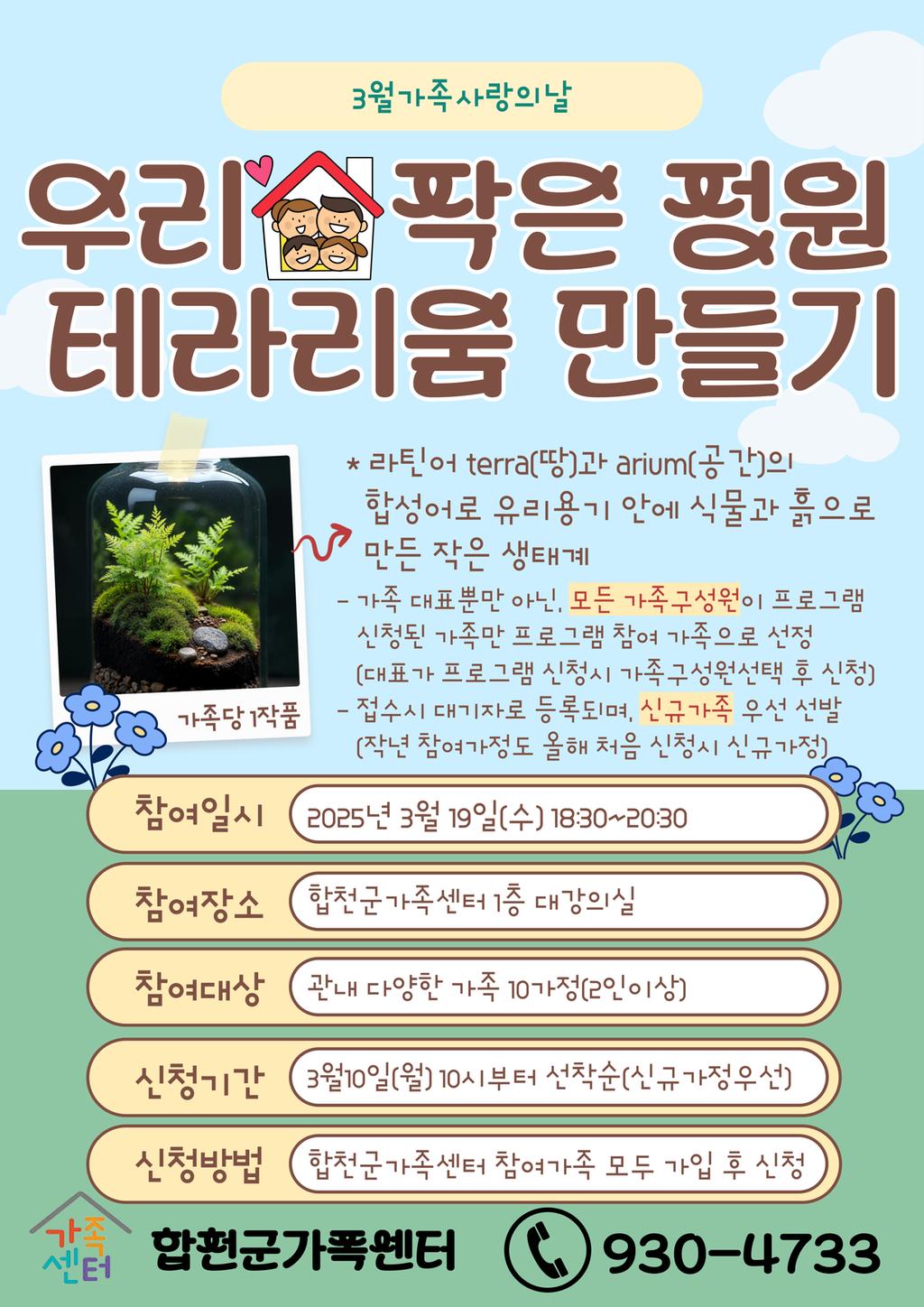 3월가족사랑의날 우리 작은 정원 테라리움 만들기 *라틴어 terra(땅)과 arium(공간)의 합성어로 유리용기 안에 식물과 흙으로 만든 작은 생태계 - 가족 대표뿐만 아닌, 모든 가족구성원이 프로그램 신청된 가족만 프로그램 참여 가족으로 선정(대표가 프로그램 신청시 가족구성원선택 후 신청) - 접수시 대기자로 등록되며, 신규가족 우선 선발(작년 참여가정도 올해 처음 신청시 신규가정) 참여일시:2025년 3월19일(수) 18:30~20:30 참여장소:합천군가족센터 1층 대강의실 참여대상:관내 다양한 가족 10가정(2인이상) 신청기간:3월10일(월) 10시부터 선착순(신규가정우선) 신청방법:합천군가족센터 참여가족 모두 가입 후 신청 합천군가족센터 930-4733