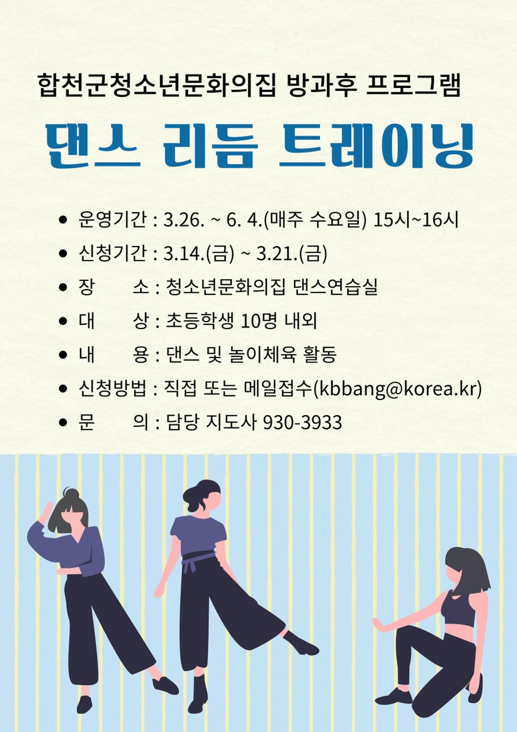 합천군청소년문화의집 방과후 프로그램 댄스 리듬 트레이닝 운영기간:3.26.~6.4.(매주 수요일) 15시~16시 신청기간:3.14.(금)~3.21.(금) 장소:청소년문화의집 댄스연습실 대상:초등학생 10명 내외 내용:댄스 및 놀이체육 활동 신청방법 :직접 또는 메일접수(kbbang@korea.kr) 문의:담당 지도사 930-3933