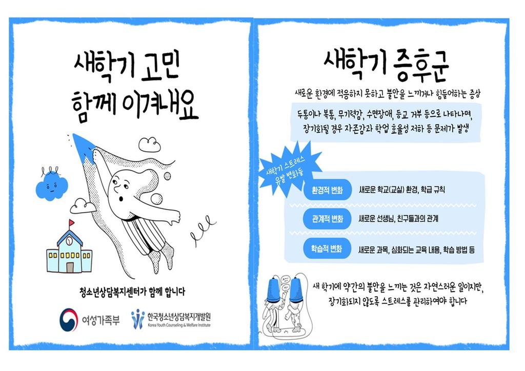 새학기 고민 함께 이겨내요 청소년상담복지센터가 함께 합니다 여성가족부 한국청소년상담복지개발원 새학기증후군 새로운 환경에 적응하지 못하고 불안을 느끼거나 힘들어하는 증상 두통이나 복통, 무기력감, 수면장애, 등교 거부 등으로 나타나며, 장기화될 경우 자존감과 학업 효율성 저하 등 문제가 발생 새학기 스트레스 유발 변화들 환경적 변화:새로운 학교(교실) 환경, 학급 규칙 관계적 변화:새로운 선생님, 친구들과의 관계 학습적 변화:새로운 과목, 심화되는 교육 내용, 학습 방법 등 새학기에 약간의 불안을 느끼는 것은 자연스러운 일이지만, 장기화되지 않도록 스트레스를 관리하여야 합니다