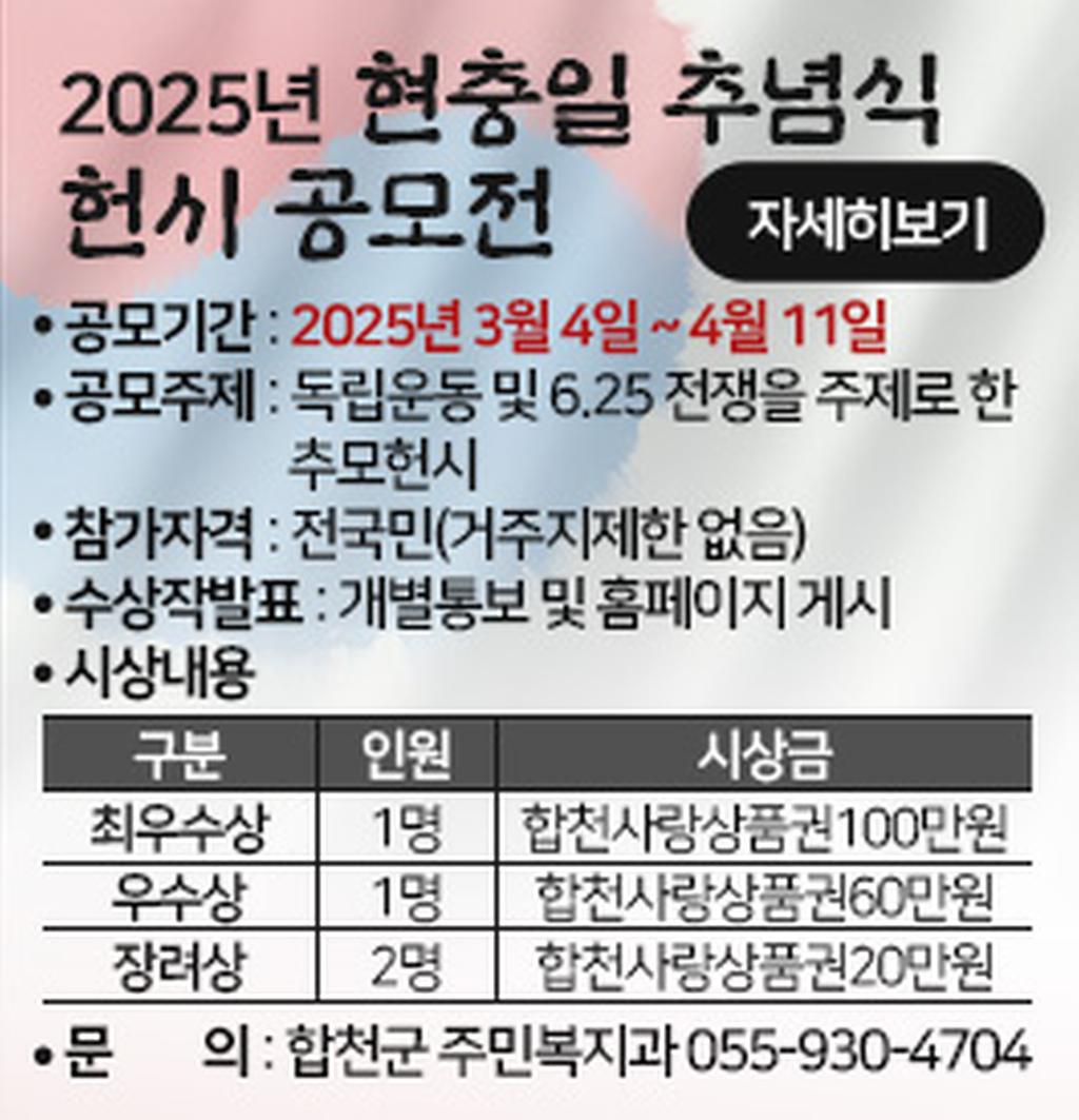 2025년 현충일 추념식 헌시 공모전 자세히보기 공모기간:2025년3월4일~4월11일 공모주제:독립운동 및 6.25 전쟁을 주제로 한 추모헌시 참가자격:전국민(거주지제한 없음) 수상작발표:개별통보 및 홈페이지 게시 시상내용 구분 인원 시상금 최우수상 1명 합천사랑상품권100만원 우수상 1명 합천사랑상품권60반원 장려상 2명 합천사랑상품권20만원 문의:합천군 주민복지과 055-930-4704